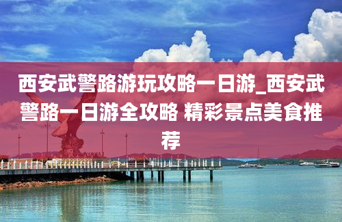 西安武警路游玩攻略一日游_西安武警路一日游全攻略 精彩景点美食推荐