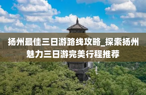 扬州最佳三日游路线攻略_探索扬州魅力三日游完美行程推荐