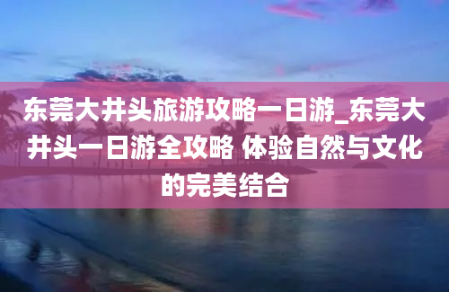 东莞大井头旅游攻略一日游_东莞大井头一日游全攻略 体验自然与文化的完美结合