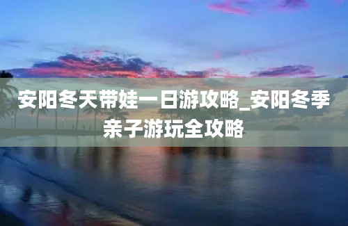 安阳冬天带娃一日游攻略_安阳冬季亲子游玩全攻略