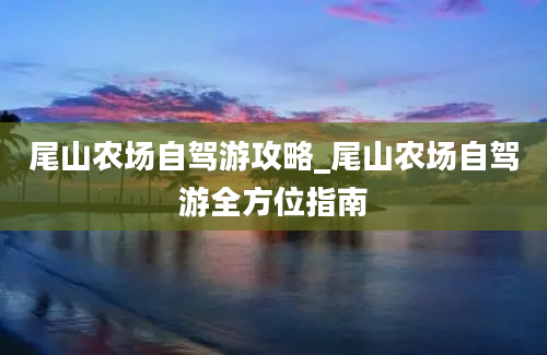 尾山农场自驾游攻略_尾山农场自驾游全方位指南