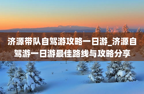 济源带队自驾游攻略一日游_济源自驾游一日游最佳路线与攻略分享