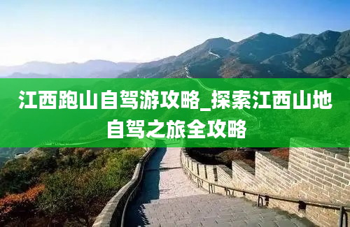 江西跑山自驾游攻略_探索江西山地自驾之旅全攻略