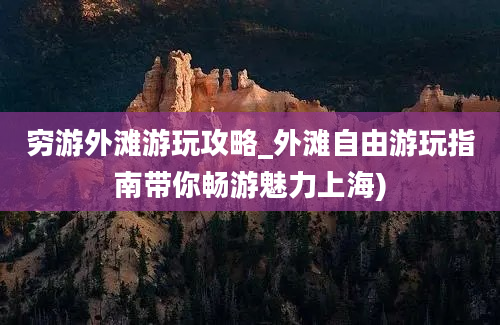 穷游外滩游玩攻略_外滩自由游玩指南带你畅游魅力上海)