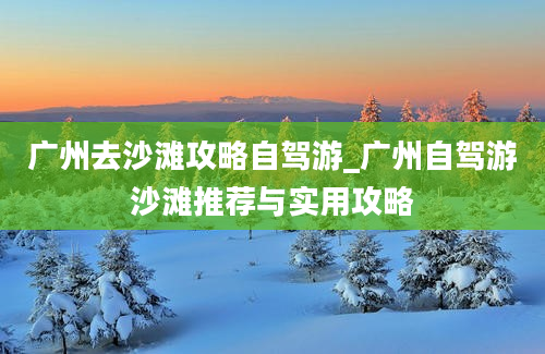 广州去沙滩攻略自驾游_广州自驾游沙滩推荐与实用攻略