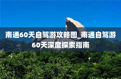 南通60天自驾游攻略图_南通自驾游60天深度探索指南