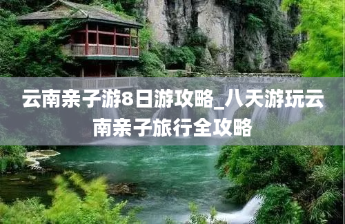 云南亲子游8日游攻略_八天游玩云南亲子旅行全攻略