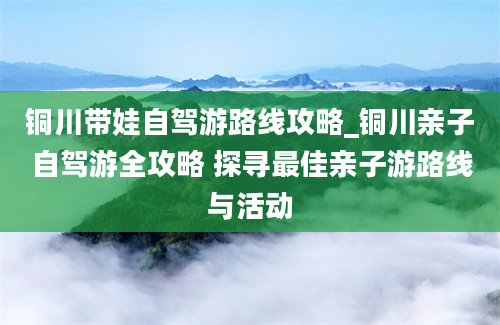 铜川带娃自驾游路线攻略_铜川亲子自驾游全攻略 探寻最佳亲子游路线与活动