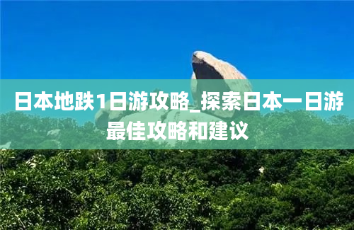 日本地跌1日游攻略_探索日本一日游最佳攻略和建议