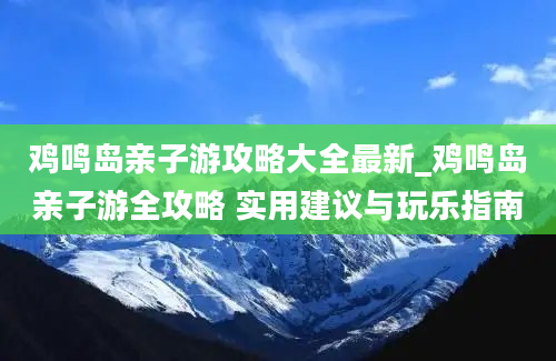 鸡鸣岛亲子游攻略大全最新_鸡鸣岛亲子游全攻略 实用建议与玩乐指南