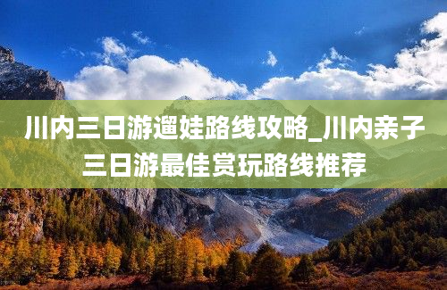 川内三日游遛娃路线攻略_川内亲子三日游最佳赏玩路线推荐