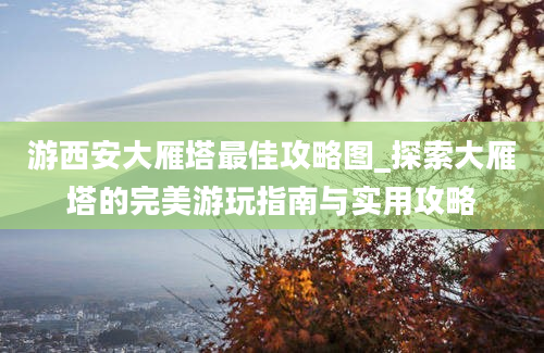 游西安大雁塔最佳攻略图_探索大雁塔的完美游玩指南与实用攻略