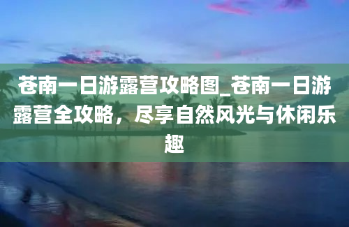 苍南一日游露营攻略图_苍南一日游露营全攻略，尽享自然风光与休闲乐趣