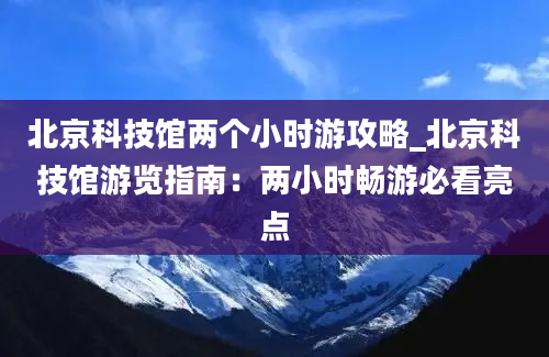 北京科技馆两个小时游攻略_北京科技馆游览指南：两小时畅游必看亮点