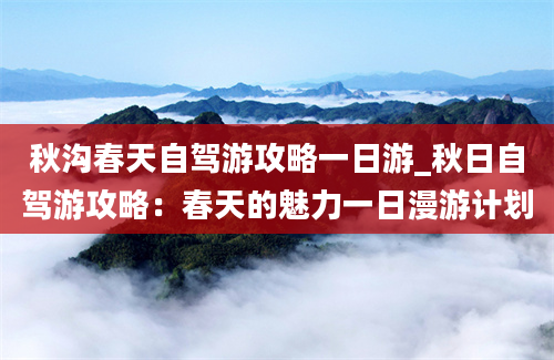 秋沟春天自驾游攻略一日游_秋日自驾游攻略：春天的魅力一日漫游计划