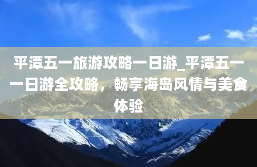 平潭五一旅游攻略一日游_平潭五一一日游全攻略，畅享海岛风情与美食体验