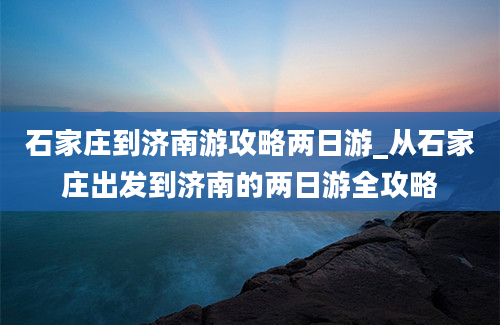 石家庄到济南游攻略两日游_从石家庄出发到济南的两日游全攻略