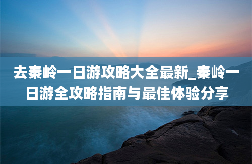 去秦岭一日游攻略大全最新_秦岭一日游全攻略指南与最佳体验分享