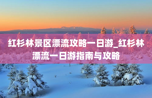 红杉林景区漂流攻略一日游_红杉林漂流一日游指南与攻略