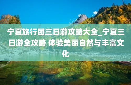 宁夏旅行团三日游攻略大全_宁夏三日游全攻略 体验美丽自然与丰富文化