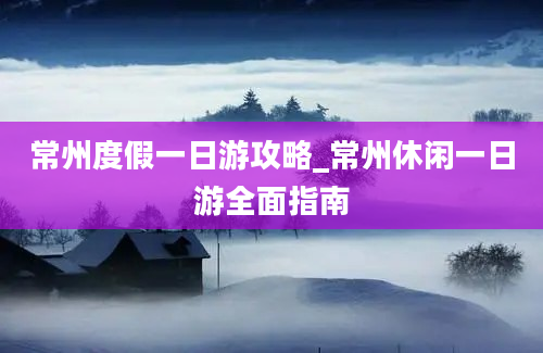 常州度假一日游攻略_常州休闲一日游全面指南