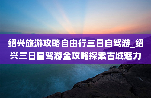 绍兴旅游攻略自由行三日自驾游_绍兴三日自驾游全攻略探索古城魅力