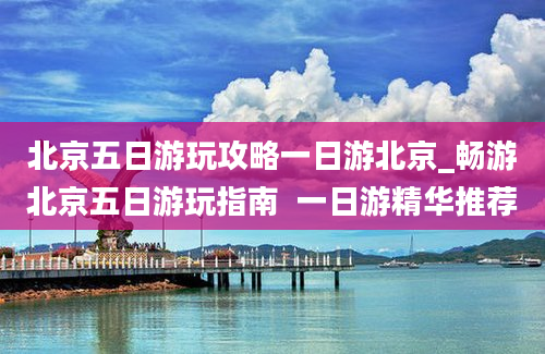 北京五日游玩攻略一日游北京_畅游北京五日游玩指南  一日游精华推荐