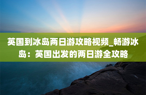 英国到冰岛两日游攻略视频_畅游冰岛：英国出发的两日游全攻略