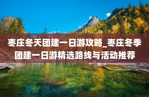 枣庄冬天团建一日游攻略_枣庄冬季团建一日游精选路线与活动推荐