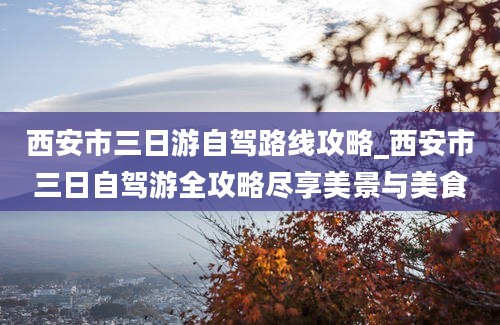 西安市三日游自驾路线攻略_西安市三日自驾游全攻略尽享美景与美食