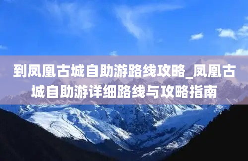 到凤凰古城自助游路线攻略_凤凰古城自助游详细路线与攻略指南