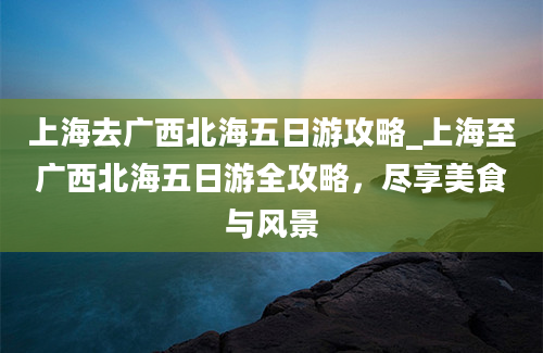 上海去广西北海五日游攻略_上海至广西北海五日游全攻略，尽享美食与风景