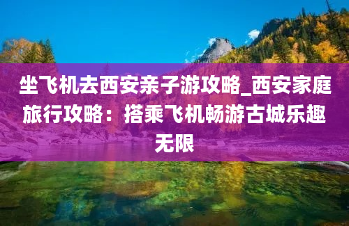 坐飞机去西安亲子游攻略_西安家庭旅行攻略：搭乘飞机畅游古城乐趣无限