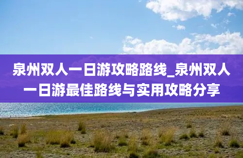 泉州双人一日游攻略路线_泉州双人一日游最佳路线与实用攻略分享