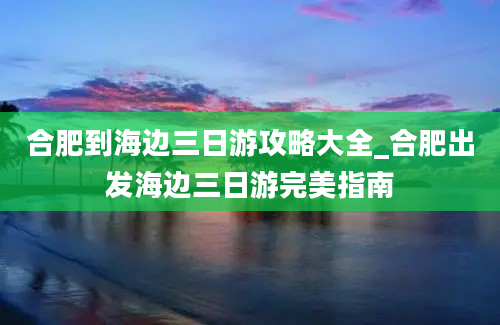 合肥到海边三日游攻略大全_合肥出发海边三日游完美指南