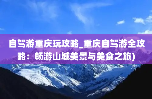 自驾游重庆玩攻略_重庆自驾游全攻略：畅游山城美景与美食之旅)