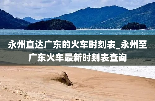 永州直达广东的火车时刻表_永州至广东火车最新时刻表查询