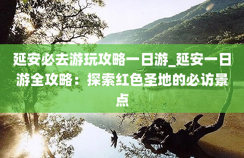 延安必去游玩攻略一日游_延安一日游全攻略：探索红色圣地的必访景点