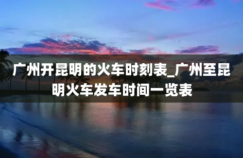 广州开昆明的火车时刻表_广州至昆明火车发车时间一览表