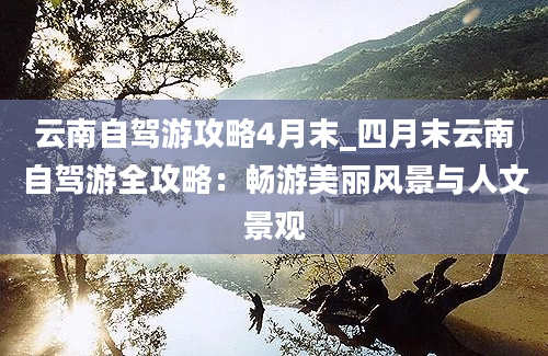 云南自驾游攻略4月末_四月末云南自驾游全攻略：畅游美丽风景与人文景观