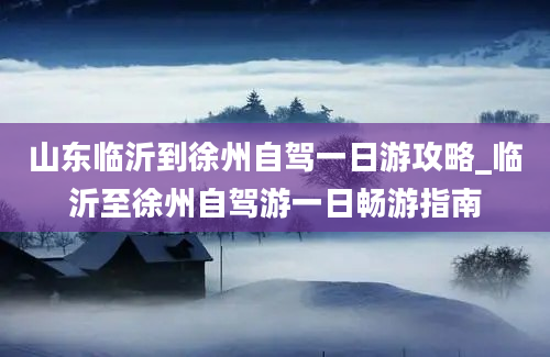 山东临沂到徐州自驾一日游攻略_临沂至徐州自驾游一日畅游指南