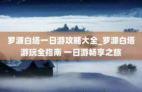 罗源白塔一日游攻略大全_罗源白塔游玩全指南 一日游畅享之旅