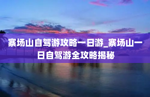 寨场山自驾游攻略一日游_寨场山一日自驾游全攻略揭秘