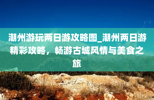 潮州游玩两日游攻略图_潮州两日游精彩攻略，畅游古城风情与美食之旅