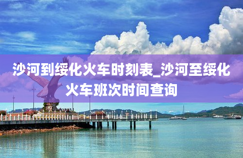 沙河到绥化火车时刻表_沙河至绥化火车班次时间查询