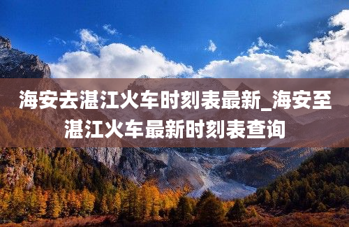 海安去湛江火车时刻表最新_海安至湛江火车最新时刻表查询