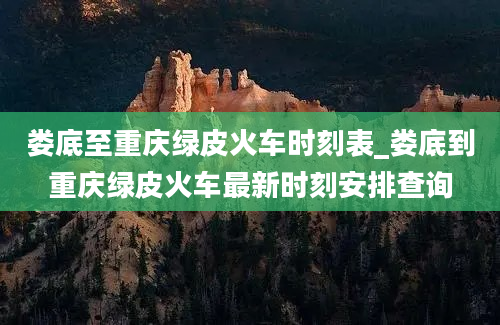 娄底至重庆绿皮火车时刻表_娄底到重庆绿皮火车最新时刻安排查询