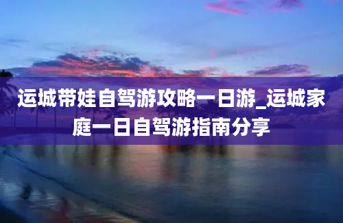 运城带娃自驾游攻略一日游_运城家庭一日自驾游指南分享