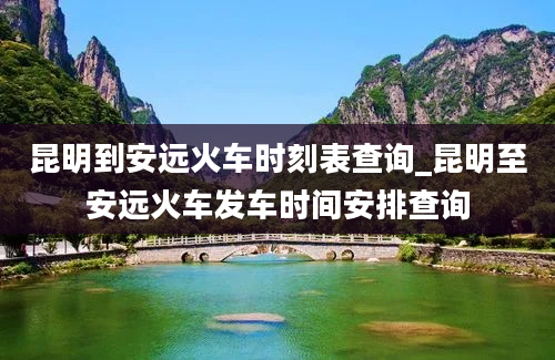 昆明到安远火车时刻表查询_昆明至安远火车发车时间安排查询