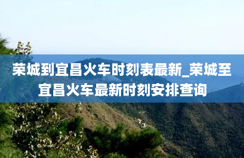 荣城到宜昌火车时刻表最新_荣城至宜昌火车最新时刻安排查询